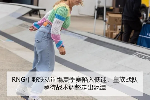 RNG中野联动崩塌夏季赛陷入低迷，皇族战队亟待战术调整走出泥潭